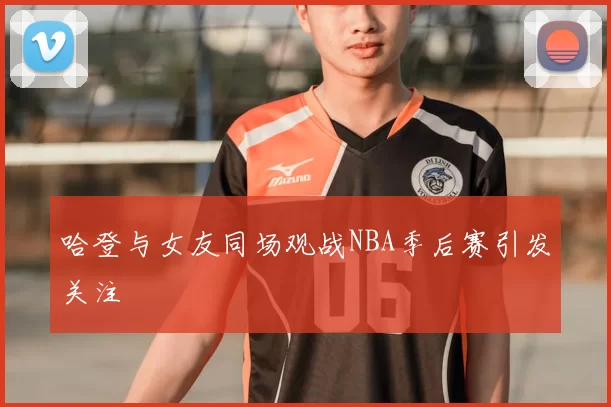哈登与女友同场观战NBA季后赛引发关注