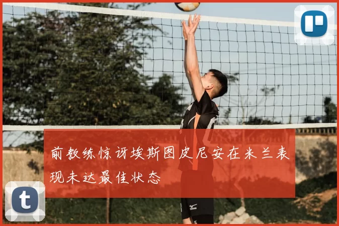 前教练惊讶埃斯图皮尼安在米兰表现未达最佳状态