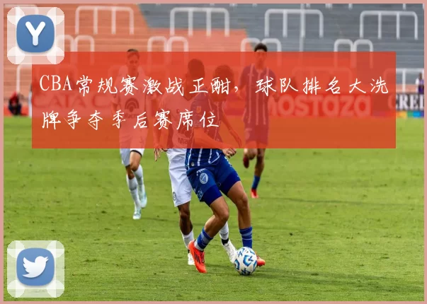 CBA常规赛激战正酣,球队排名大洗牌争夺季后赛席位