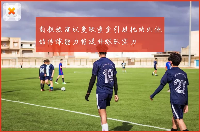 前教练建议曼联重金引进托纳利他的传球能力将提升球队实力