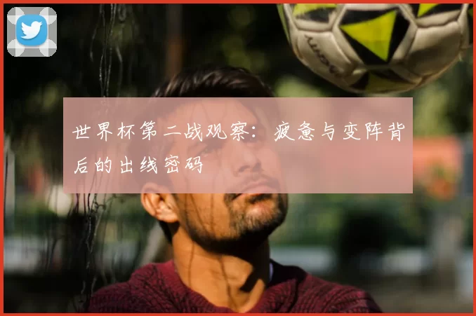 世界杯第二战观察:疲惫与变阵背后的出线密码