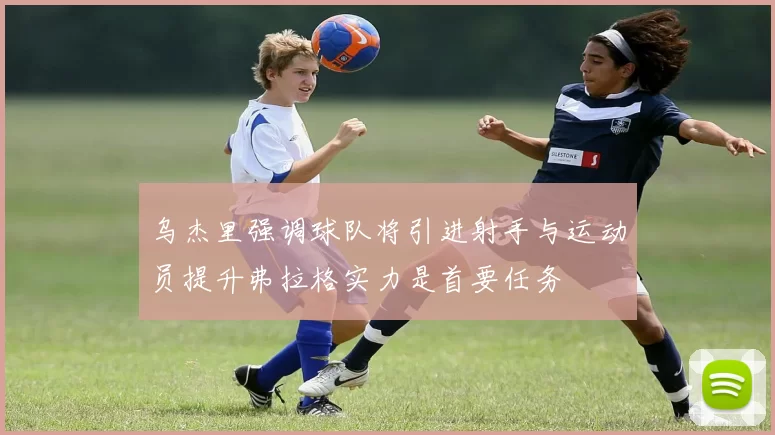乌杰里强调球队将引进射手与运动员提升弗拉格实力是首要任务