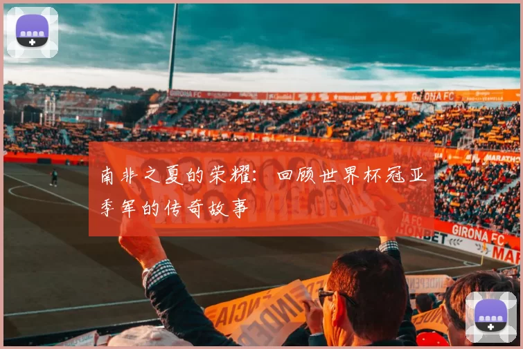 南非之夏的荣耀：回顾世界杯冠亚季军的传奇故事