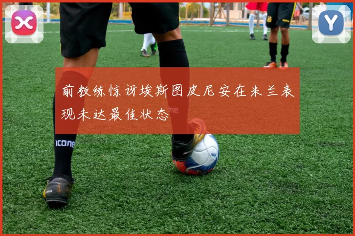 前教练惊讶埃斯图皮尼安在米兰表现未达最佳状态