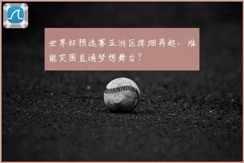 世界杯预选赛亚洲区烽烟再起，谁能突围直通梦想舞台？
