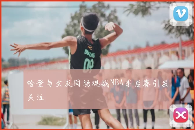 哈登与女友同场观战NBA季后赛引发关注