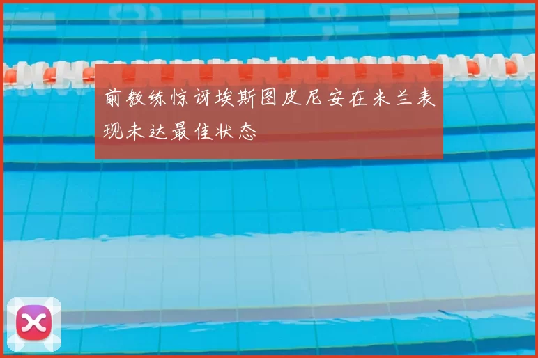 前教练惊讶埃斯图皮尼安在米兰表现未达最佳状态