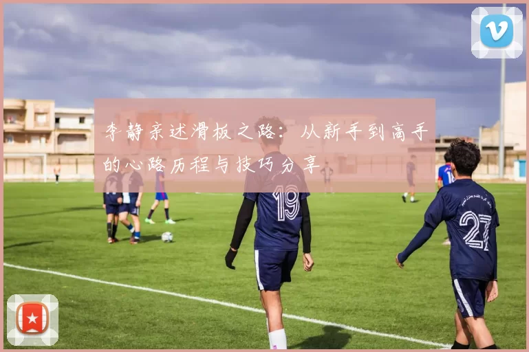 李静亲述滑板之路:从新手到高手的心路历程与技巧分享
