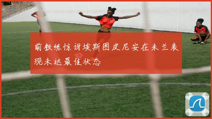 前教练惊讶埃斯图皮尼安在米兰表现未达最佳状态
