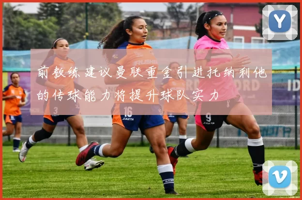 前教练建议曼联重金引进托纳利他的传球能力将提升球队实力