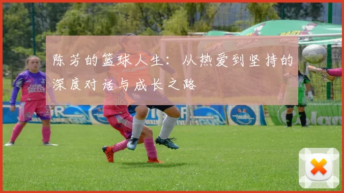 陈芳的篮球人生：从热爱到坚持的深度对话与成长之路