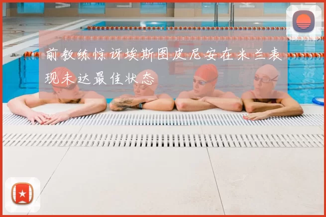 前教练惊讶埃斯图皮尼安在米兰表现未达最佳状态