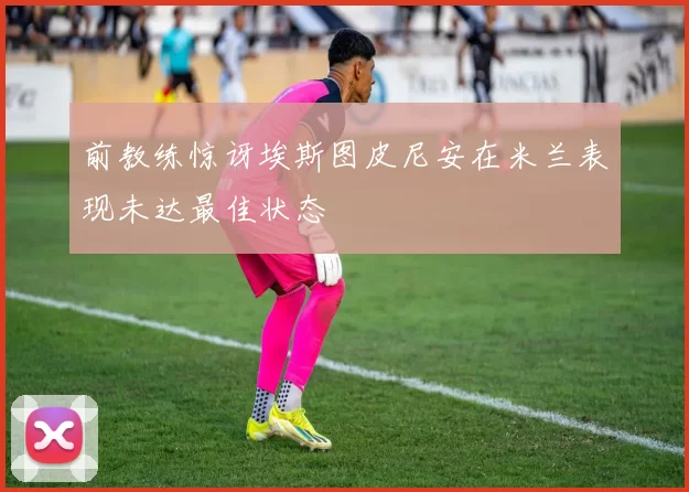 前教练惊讶埃斯图皮尼安在米兰表现未达最佳状态