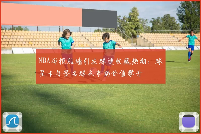 NBA海报贴墙引发球迷收藏热潮,球星卡与签名球衣市场价值攀升