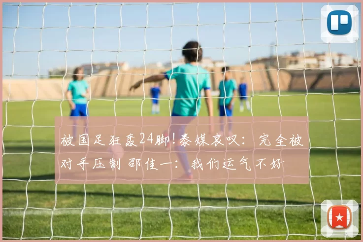 被国足狂轰24脚!泰媒哀叹：完全被对手压制 邵佳一：我们运气不好