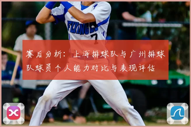 赛后分析:上海排球队与广州排球队球员个人能力对比与表现评估