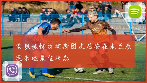 前教练惊讶埃斯图皮尼安在米兰表现未达最佳状态
