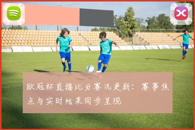 欧冠杯直播比分赛况更新:赛事焦点与实时结果同步呈现