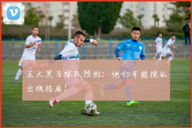 五大黑马球队预测：他们可能搅乱出线格局！
