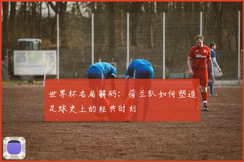 世界杯名局解码:荷兰队如何塑造足球史上的经典时刻
