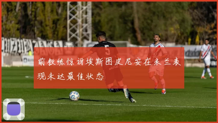 前教练惊讶埃斯图皮尼安在米兰表现未达最佳状态
