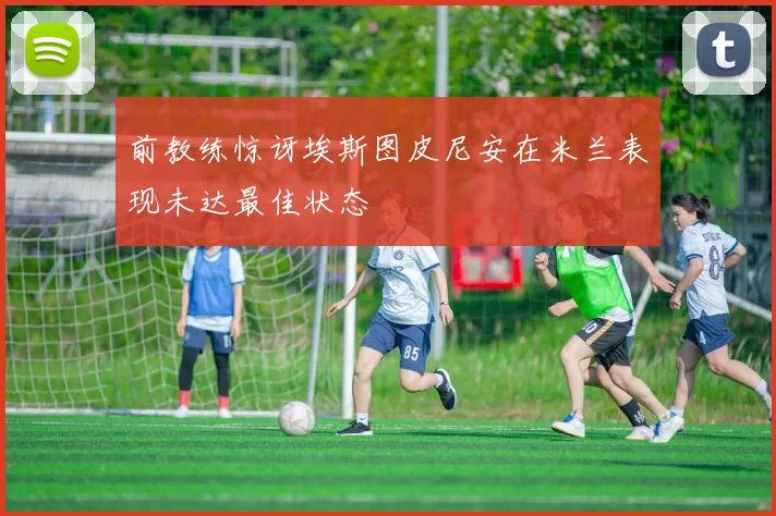 前教练惊讶埃斯图皮尼安在米兰表现未达最佳状态