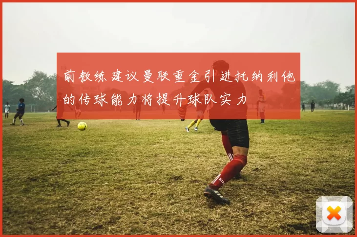 前教练建议曼联重金引进托纳利他的传球能力将提升球队实力