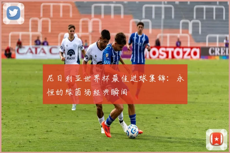 尼日利亚世界杯最佳进球集锦:永恒的绿茵场经典瞬间