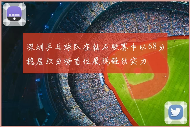 深圳乒乓球队在钻石联赛中以68分稳居积分榜首位展现强劲实力