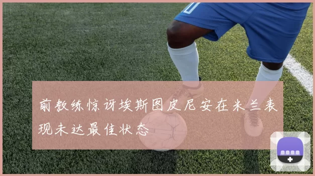 前教练惊讶埃斯图皮尼安在米兰表现未达最佳状态