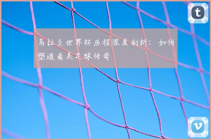 乌拉圭世界杯历程深度剖析：如何塑造南美足球传奇