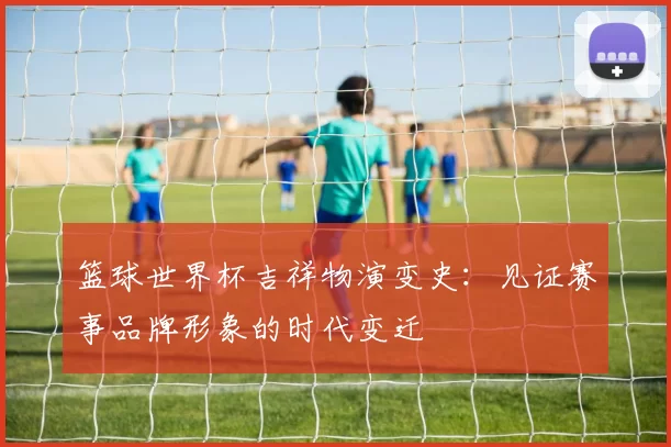 篮球世界杯吉祥物演变史:见证赛事品牌形象的时代变迁