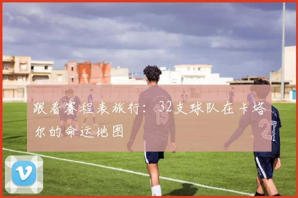 跟着赛程表旅行：32支球队在卡塔尔的命运地图