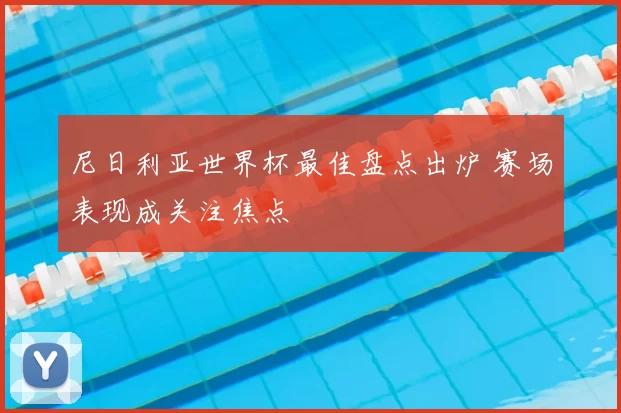 尼日利亚世界杯最佳盘点出炉 赛场表现成关注焦点