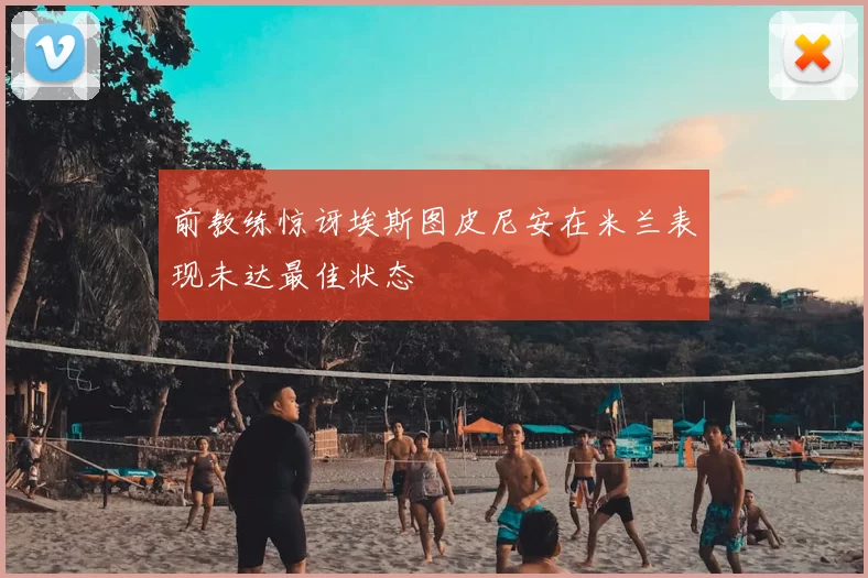 前教练惊讶埃斯图皮尼安在米兰表现未达最佳状态