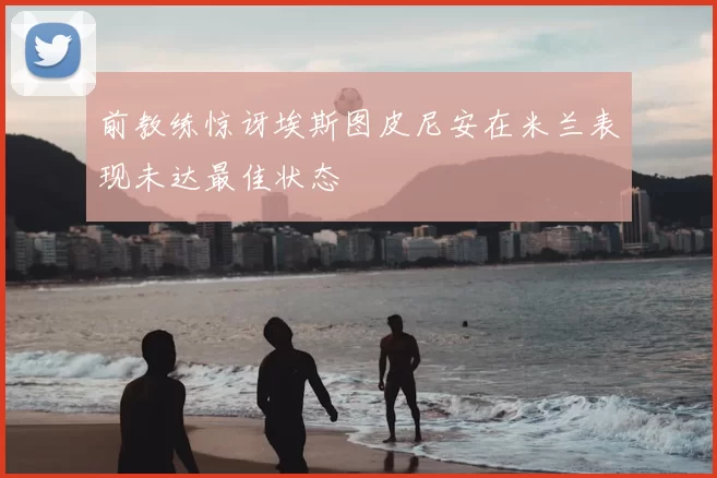 前教练惊讶埃斯图皮尼安在米兰表现未达最佳状态