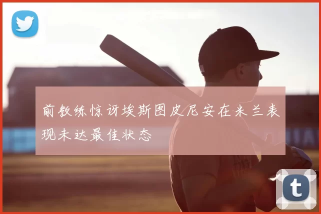 前教练惊讶埃斯图皮尼安在米兰表现未达最佳状态