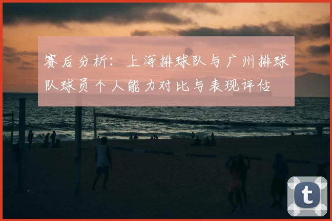 赛后分析:上海排球队与广州排球队球员个人能力对比与表现评估