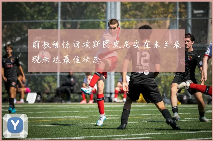 前教练惊讶埃斯图皮尼安在米兰表现未达最佳状态
