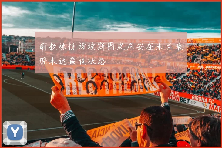 前教练惊讶埃斯图皮尼安在米兰表现未达最佳状态