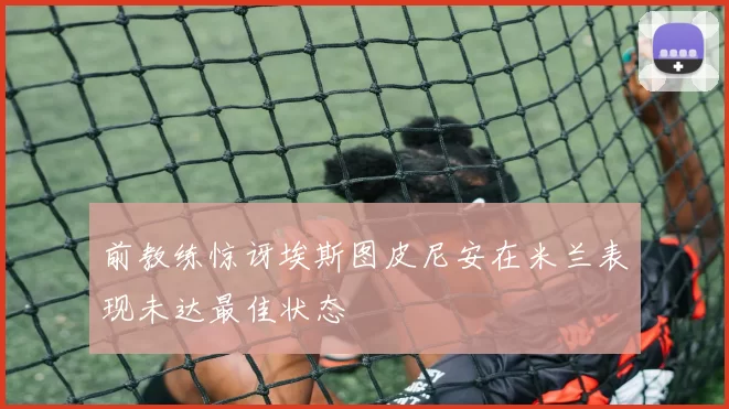 前教练惊讶埃斯图皮尼安在米兰表现未达最佳状态