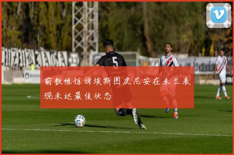 前教练惊讶埃斯图皮尼安在米兰表现未达最佳状态