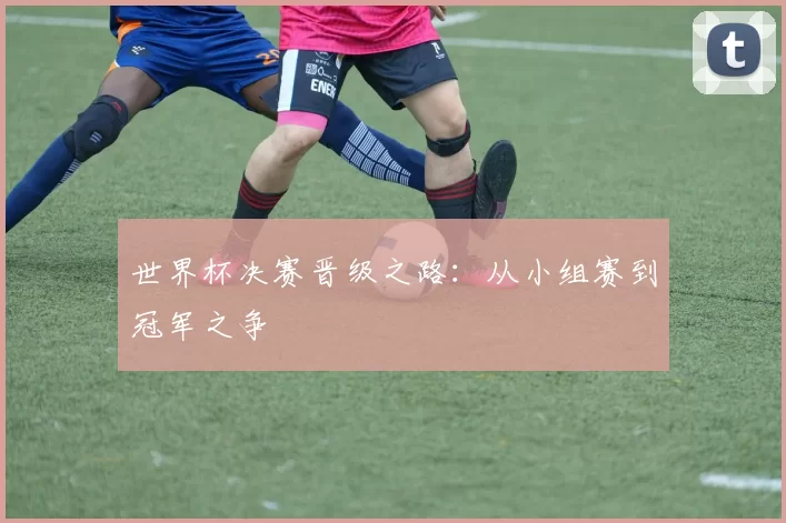世界杯决赛晋级之路:从小组赛到冠军之争