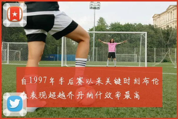 自1997年季后赛以来关键时刻布伦森表现超越乔丹纳什效率最高