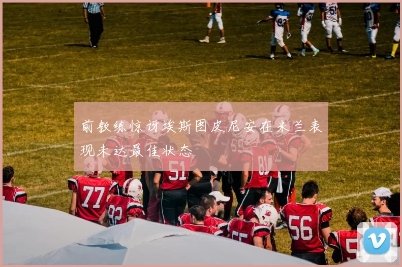 前教练惊讶埃斯图皮尼安在米兰表现未达最佳状态