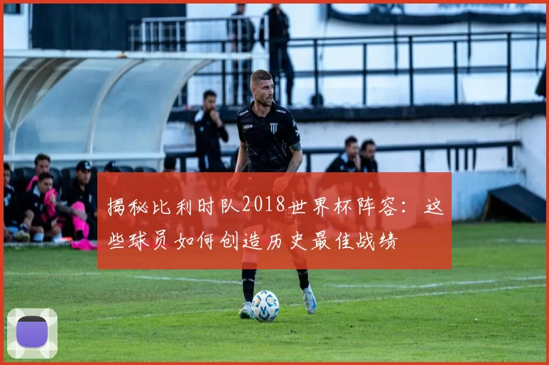 揭秘比利时队2018世界杯阵容:这些球员如何创造历史最佳战绩