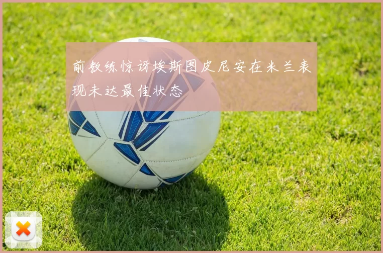 前教练惊讶埃斯图皮尼安在米兰表现未达最佳状态