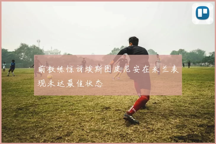 前教练惊讶埃斯图皮尼安在米兰表现未达最佳状态