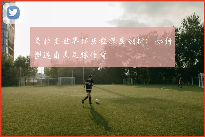 乌拉圭世界杯历程深度剖析：如何塑造南美足球传奇