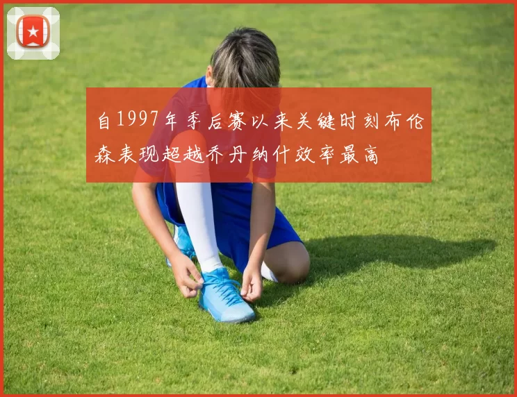 自1997年季后赛以来关键时刻布伦森表现超越乔丹纳什效率最高